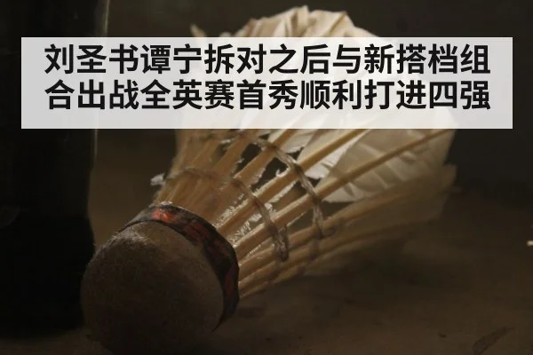 刘圣书谭宁拆对之后与新搭档组合出战全英赛首秀顺利打进四强