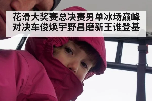 花滑大奖赛总决赛男单冰场巅峰对决车俊焕宇野昌磨新王谁登基